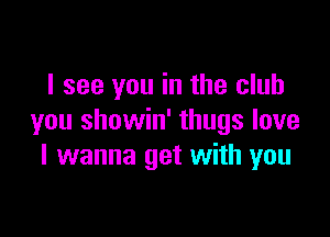 I see you in the club

you showin' thugs love
I wanna get with you