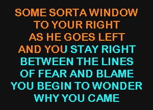 SOME SORTAWINDOW
TO YOUR RIGHT
AS HE GOES LEFT
AND YOU STAY RIGHT
BETWEEN THE LINES
0F FEAR AND BLAME
YOU BEGIN T0 WONDER
WHY YOU CAME