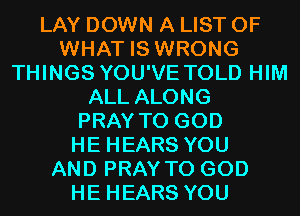 LAY DOWN A LIST OF
WHAT IS WRONG
THINGS YOU'VE TOLD HIM
ALL ALONG
PRAY T0 GOD
HE HEARS YOU
AND PRAY T0 GOD
HE HEARS YOU