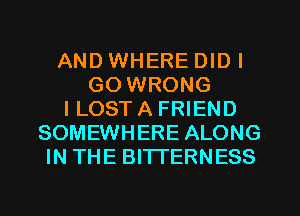 AND WHERE DIDI
GO WRONG
I LOST A FRIEND
SOMEWHERE ALONG
IN THE BITTERNESS