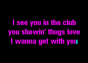 I see you in the club

you showin' thugs love
I wanna get with you