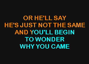 0R HE'LL SAY
HE'S JUST NOT THE SAME
AND YOU'LL BEGIN
T0 WONDER
WHY YOU CAME