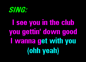 SING?
I see you in the club

you gettin' down good
I wanna get with you
(ohh yeah)
