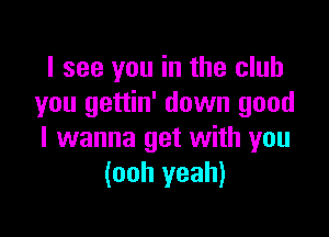 I see you in the club
you gettin' down good

I wanna get with you
(ooh yeah)