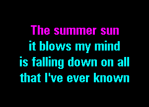 The summer sun
it blows my mind

is falling down on all
that I've ever known