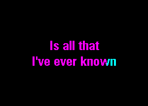 Is all that

I've ever known