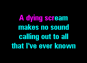 A dying scream
makes no sound

calling out to all
that I've ever known