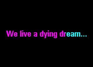 We live a dying dream...