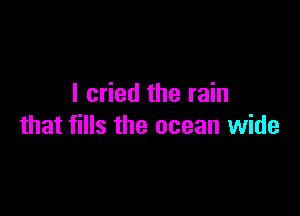 I cried the rain

that fills the ocean wide