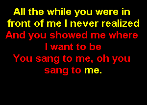 All the while you were in
front of me I never realized
And you showed me where

I want to be

You sang to me, oh you

sang to me.