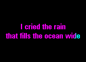 I cried the rain

that fills the ocean wide