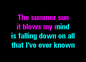 The summer sun
it blows my mind

is falling down on all
that I've ever known