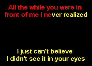 All the while you were in
front of me I never realized

I just can't believe

I didn't see it in your eyes