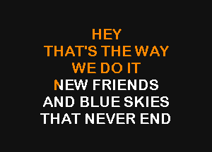 HEY
THAT'S THE WAY
WE DO IT

NEW FRIENDS
AND BLUE SKIES
THAT NEVER END