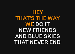 HEY
THAT'S THE WAY
WE DO IT

NEW FRIENDS
AND BLUE SKIES
THAT NEVER END