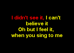 I didn't see it, I can't
believe it

Oh but I feel it,
when you sing to me