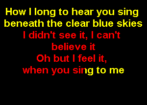 How I long to hear you sing
beneath the clear blue skies
I didn't see it, I can't
believe it

Oh but I feel it,
when you sing to me