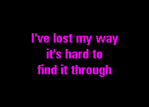 I've lost my way

it's hard to
find it through