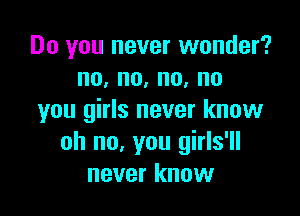 Do you never wonder?
no,no,no,no

you girls never know
oh no, you girls'll
never know