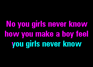 No you girls never know

how you make a boy feel
you girls never know