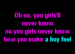 Oh no, you girls'll
never know

no you girls never know
how you make a boy feel