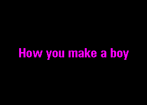 How you make a boy
