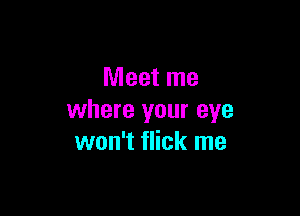 Meet me

where your eye
won't flick me