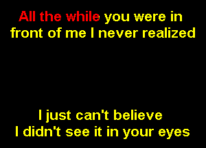 All the while you were in
front of me I never realized

I just can't believe

I didn't see it in your eyes