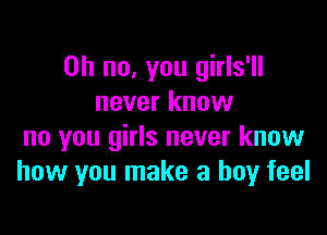 Oh no, you girls'll
never know

no you girls never know
how you make a boy feel