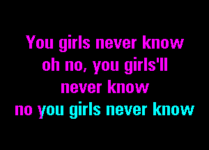 You girls never know
oh no, you girls'll

never know
no you girls never know