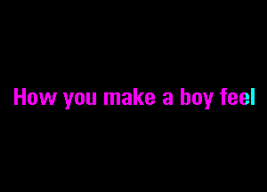 How you make a boy feel