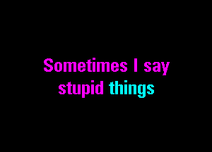 Sometimes I say

stupid things