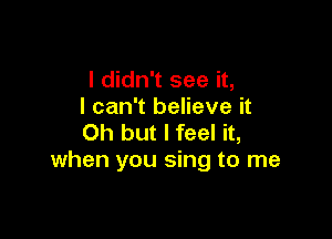 I didn't see it,
I can't believe it

Oh but I feel it,
when you sing to me