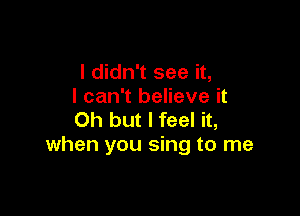 I didn't see it,
I can't believe it

Oh but I feel it,
when you sing to me