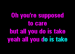 Oh you're supposed
to care

but all you do is take
yeah all you do is take