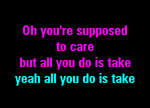 Oh you're supposed
to care

but all you do is take
yeah all you do is take