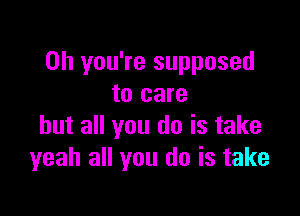 Oh you're supposed
to care

but all you do is take
yeah all you do is take