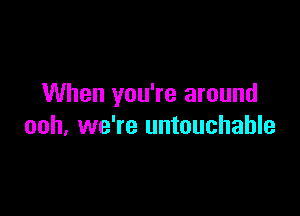 When you're around

ooh, we're untouchable