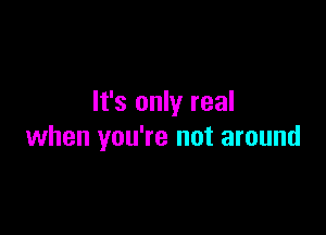 It's only real

when you're not around