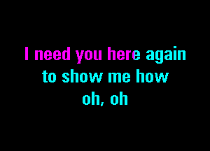 I need you here again

to show me how
oh, oh