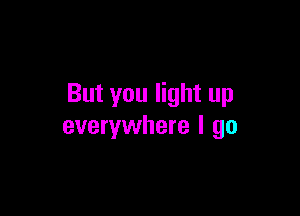 But you light up

everywhere I go