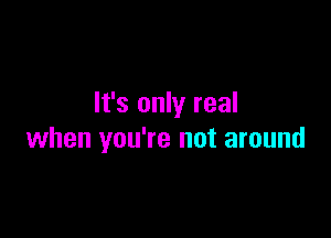 It's only real

when you're not around