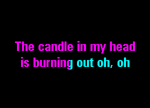 The candle in my head

is burning out oh. oh