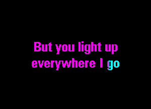 But you light up

everywhere I go