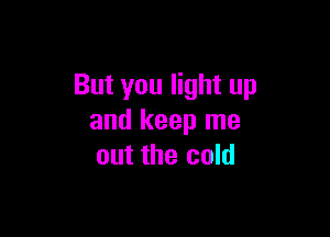 But you light up

and keep me
out the cold