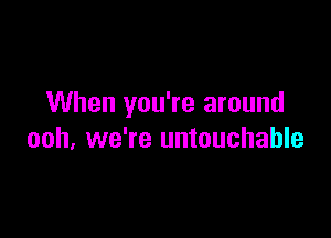 When you're around

ooh, we're untouchable