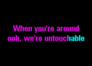 When you're around

ooh, we're untouchable