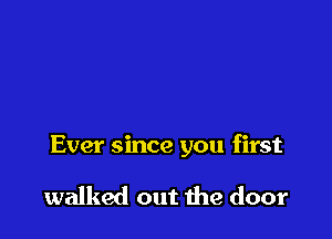 Ever since you first

walked out the door