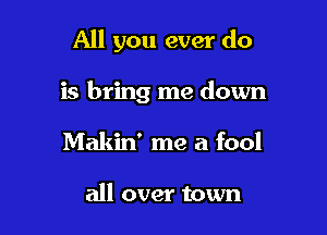 All you ever do

is bring me down

Makin' me a fool

all over town