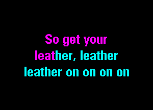 So get your

leather. leather
leather on on on on